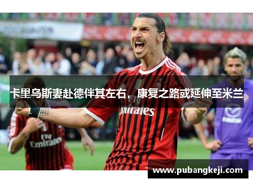 卡里乌斯妻赴德伴其左右，康复之路或延伸至米兰